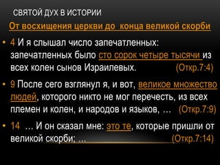 СВЯТОЙ ДУХ В ИСТОРИИ
От восхищения церкви до конца великой скорби
• 4 И я слышал число запечатленных:
запечатленных было сто сорок четыре тысячи из
всех колен сынов Израилевых. (Откр.7:4)
• 9 После сего взглянул я, и вот, великое множество
людей, которого никто не мог перечесть, из всех
племен и колен, и народов и языков, … (Откр.7:9)
• 14 … И он сказал мне: это те, которые пришли от
великой скорби; … (Откр.7:14)
 