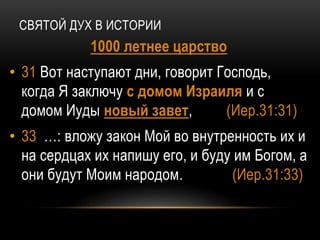 СВЯТОЙ ДУХ В ИСТОРИИ
1000 летнее царство
• 31 Вот наступают дни, говорит Господь,
когда Я заключу с домом Израиля и с
домом Иуды новый завет, (Иер.31:31)
• 33 …: вложу закон Мой во внутренность их и
на сердцах их напишу его, и буду им Богом, а
они будут Моим народом. (Иер.31:33)
 