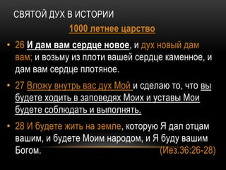СВЯТОЙ ДУХ В ИСТОРИИ
1000 летнее царство
• 26 И дам вам сердце новое, и дух новый дам
вам; и возьму из плоти вашей сердце каменное, и
дам вам сердце плотяное.
• 27 Вложу внутрь вас дух Мой и сделаю то, что вы
будете ходить в заповедях Моих и уставы Мои
будете соблюдать и выполнять.
• 28 И будете жить на земле, которую Я дал отцам
вашим, и будете Моим народом, и Я буду вашим
Богом. (Иез.36:26-28)
 