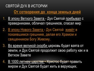 СВЯТОЙ ДУХ В ИСТОРИИ
От сотворения до конца земных дней
1. В эпоху Ветхого Завета - Дух Святой пребывал с
праведниками, обличал грешников, спасал мир
2. В эпоху Нового Завета - Дух Святой живёт в
покаявшимся грешнике, делая его Храмом и
священником Богу Живому.
3. Во время великой скорби церковь будет взята от
земли, и Дух Святой продолжит свою работу как и в
Ветхом Завете
4. В 1000 летнем царстве - Христос будет править
миром и Дух Святой будет жить в верующих.
 