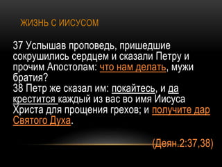 ЖИЗНЬ С ИИСУСОМ
37 Услышав проповедь, пришедшие
сокрушились сердцем и сказали Петру и
прочим Апостолам: что нам делать, мужи
братия?
38 Петр же сказал им: покайтесь, и да
крестится каждый из вас во имя Иисуса
Христа для прощения грехов; и получите дар
Святого Духа.
(Деян.2:37,38)
 