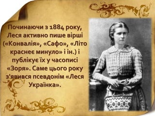 Починаючи з 1884 року,
Леся активно пише вірші
(«Конвалія», «Сафо», «Літо
краснеє минуло» і ін.) і
публікує їх у часописі
«Зоря». Саме цього року
з'явився псевдонім «Леся
Українка».
 