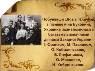 Побувавши 1891 в Галичині,
а пізніше й на Буковині,
Українка познайомилася з
багатьма визначними
діячами Західної України:
І. Франком, М. Павликом,
О. Кобилянською,
В. Стефаником,
О. Маковеєм,
Н. Кобринською.
 