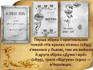 Перша збірка її оригінальних
поезій «На крилах пісень» (1893)
з'явилася у Львові, там же вийшла
й друга збірка «Думи і мрії»
(1899), третя «Відгуки» (1902) —
вЧернівцях.
 