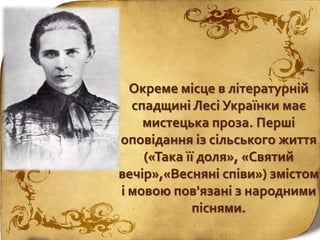Окреме місце в літературній
спадщині Лесі Українки має
мистецька проза. Перші
оповідання із сільського життя
(«Така її доля», «Святий
вечір»,«Весняні співи») змістом
і мовою пов'язані з народними
піснями.
 