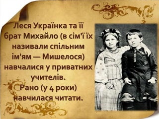 Леся Українка та її
брат Михайло (в сім'ї їх
називали спільним
ім'ям — Мишелося)
навчалися у приватних
учителів.
Рано (у 4 роки)
навчилася читати.
 