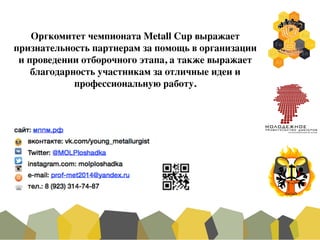 Оргкомитет чемпионата Metall Cup выражает
признательность партнерам за помощь в организации
и проведении отборочного этапа, а также выражает
благодарность участникам за отличные идеи и
профессиональную работу.
 
