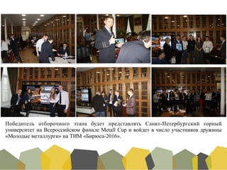 Победитель отборочного этапа будет представлять Санкт-Петербургский горный
университет на Всероссийском финале Metall Cup и войдет в число участников дружины
«Молодые металлурги» на ТИМ «Бирюса-2016».	
 
