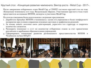 После завершения отборочного этапа Metall Cup, в СПбПУ состоялся круглый стол на тему
«Концепция чемпионата 2017 года. Визуализация образов». Участниками круглого стола стали
представители ассоциации МППМ, эксперты и участники Metall Cup.A
По итогам совещания были подготовлены следующие предложения:A
1. Доработать брендбук МППМ и чемпионата с целью его упрощения и более комфортного
восприятия при условии сохранения основных цветовых и графичексих решений.A
2. За основу нового логотипа взять действующий, упростить его структуру и сократить
количество элементов.A
3. Расширить чемпионат в 2017 по количеству отборочных этапов за счет привлечения
российских и зарубежных образовательных учреждений.A
4. Сформировать концепцию развития регионального представительства МППМ в
Чtлябинске на базе ЮУрГУ.
Круглый стол: «Концепция развития чемпионата. Вектор роста - Metal Cup - 2017».
 