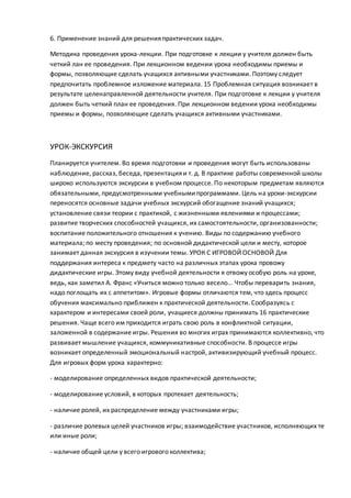 6. Применение знаний для решения практических задач.
Методика проведения урока-лекции. При подготовке к лекции у учителя должен быть
четкий лан ее проведения. При лекционном ведении урока необходимы приемы и
формы, позволяющие сделать учащихся активными участниками. Поэтому следует
предпочитать проблемное изложение материала. 15 Проблемная ситуация возникает в
результате целенаправленной деятельности учителя. При подготовке к лекции у учителя
должен быть четкий план ее проведения. При лекционном ведении урока необходимы
приемы и формы, позволяющие сделать учащихся активными участниками.
УРОК-ЭКСКУРСИЯ
Планируется учителем. Во время подготовки и проведения могут быть использованы
наблюдение, рассказ, беседа, презентация и т. д. В практике работы современной школы
широко используются экскурсии в учебном процессе. По некоторым предметам являются
обязательными, предусмотренными учебнымипрограммами. Цель на уроки-экскурсии
переносятся основные задачи учебных экскурсий обогащение знаний учащихся;
установление связи теории с практикой, с жизненными явлениями и процессами;
развитие творческих способностей учащихся, их самостоятельности, организованности;
воспитание положительного отношения к учению. Виды по содержанию учебного
материала; по месту проведения; по основной дидактической цели и месту, которое
занимает данная экскурсия в изучении темы. УРОК С ИГРОВОЙ ОСНОВОЙ Для
поддержания интереса к предмету часто на различных этапах урока провожу
дидактические игры. Этому виду учебной деятельности я отвожу особую роль на уроке,
ведь, как заметил А. Франс «Учиться можно только весело... Чтобы переварить знания,
надо поглощать их с аппетитом». Игровые формы отличаются тем, что здесь процесс
обучения максимально приближен к практической деятельности. Сообразуясь с
характером и интересами своей роли, учащиеся должны принимать 16 практические
решения. Чаще всего им приходится играть свою роль в конфликтной ситуации,
заложенной в содержание игры. Решения во многих играх принимаются коллективно, что
развивает мышление учащихся, коммуникативные способности. В процессе игры
возникает определенный эмоциональный настрой, активизирующий учебный процесс.
Для игровых форм урока характерно:
- моделирование определенных видов практической деятельности;
- моделирование условий, в которых протекает деятельность;
- наличие ролей, их распределение между участниками игры;
- различие ролевых целей участников игры; взаимодействие участников, исполняющих те
или иные роли;
- наличие общей цели у всего игрового коллектива;
 