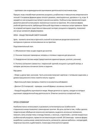 - групповое или индивидуальное оценивание деятельности участников игры.
Процесс игры способствует развитию учащихся, углублению и повышению оперативности
знаний. К игровым формам урока относят ролевые, имитационные, деловые и т.д. игры. В
каждой из них учащиеся выступают в различных ролях. Учебные игры применяются для
развития умений использовать полученные знания на практике. Это сложная форма
учебной деятельности, требующая большой подготовки и немалых затрат времени. Уроки
по игровой методике существенно повышают интерес учащихся к предмету, позволяют
им лучше запомнить формулировки.
УРОК - ОБЩЕСТВЕННЫЙ СМОТР ЗНАНИЙ
Цель - выявить качество и прочность знаний по основным разделам изученного
материала и умение использования их на практике.
Подготовительный этап.
1. Объявление темы за две недели до занятия.
2. Ученики получают примерные вопросы и типовые задания для решения.
3. Определение состава жюри (представители администрации, учителя, ученики).
4. Учитель составляет совместно с творческой группой учащихся сценарий смотра, в
котором расписаны основные этапы и задания.
Ход урока.
- Опрос у доски трех учеников. Часть учеников получают карточки с типовыми задачами, у
демонстрационного стола ставятся опыты-задачи.
- Фронтальный опрос (вопросы ставятся в занимательной форме).
- Диктант (5-6 вопросов) - проверка знаний формул, основных понятий.
- Каждый вид работы оценивается жюри. Жюри делится на группы, каждая из которых
оценивает определенный вид деятельности. Отметки заносятся в опросный лист.
УРОК-СЕМИНАР
Наиболее полно использовать и развивать интеллектуальные особенности
старшеклассников позволяют семинарские занятия. Их цель состоит в том, чтобы сделать
теоретические обобщения изученного материала, выделить основные положения;
показать связь внутри темы и между темами, с жизнью, с практикой, с учетом возрастных
особенностей учащихся, провести систематизацию знаний. 18 Семинары - важная форма
выработки у школьников самостоятельности, активности, умения работать с литературой,
творчески мыслить и действовать. Семинары отличаются от уроков
 