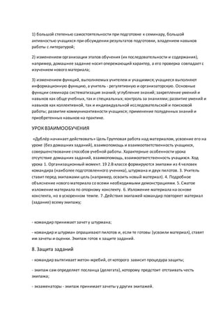 1) большой степенью самостоятельности при подготовке к семинару, большой
активностью учащихся при обсуждении результатов подготовки, владением навыков
работы с литературой;
2) изменением организации этапов обучения (их последовательности и содержания),
например, домашнее задание носит опережающий характер, а его проверка совпадает с
изучением нового материала;
3) изменением функций, выполняемых учителем и учащимися; учащиеся выполняют
информационную функцию, а учитель - регулятивную и организаторскую. Основные
функции семинара систематизация знаний; углубление знаний; закрепление умений и
навыков как обще учебных, так и специальных; контроль за знаниями; развитие умений и
навыков как коллективной, так и индивидуальной исследовательской и поисковой
работы; развитие коммуникактивности учащихся; применение полуденных знаний и
приобретенных навыков на практике.
УРОКВЗАИМООБУЧЕНИЯ
«Дублёр начинает действовать» Цель Групповая работа над материалом, усвоение его на
уроке (без домашних заданий), взаимопомощь и взаимоответственность учащихся,
совершенствование способов учебной работы. Характерные особенности урока
отсутствие домашних заданий, взаимопомощь, взаимоответственность учащихся. Ход
урока 1. Организационный момент. 19 2.В классе формируются экипажи из 4 человек
командира (наиболее подготовленного ученика), штурмана и двух пилотов. 3. Учитель
ставит перед экипажами цель (например, освоить новый материал). 4. Подробное
объяснение нового материала со всеми необходимыми демонстрациями. 5. Сжатое
изложение материала по опорному конспекту. 6. Изложение материала на основе
конспекта, но в ускоренном темпе. 7. Действия экипажей командир повторяет материал
(задание) всему экипажу;
- командир принимает зачет у штурмана;
- командир и штурман опрашивают пилотов и, если те готовы (усвоили материал), ставят
им зачеты и оценки. Экипаж готов к защите заданий.
8. Защита заданий
- командир вытягивает жетон-жребий, от которого зависит процедура защиты;
- экипаж сам определяет посланца (делегата), которому предстоит отстаивать честь
экипажа;
- экзаменаторы - экипаж принимает зачеты у других экипажей.
 