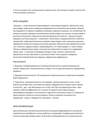 9. Если на защите член экипажа получил оценку ниже, чем заслужил в группе, оценки всех
членов экипажа снижаются.
УРОК-АУКЦИОН
«Аукцион» - слово латинского происхождения, означающее продажу с публичного торга,
при котором товар (или его образцы) предварительно выставляют для осмотра. Аукцион
конструируется по образу и подобию настоящего, взрослого аукциона. Он способствует 20
освоению детьми некоторых экономических связей, вводит участников в систему товарно-
денежных отношений, сохраняя все свои конструктивные элементы - признаки спикер-
ведущий, участники аукциона - «покупатели» бизнесмены, предприниматели, любители
«редкостей», представители различных фирм; товар введен в лоты; денежные единицы
определяют отношения между участниками аукциона. Обязательным атрибутом является
гонг и молоток, ударом которого подтверждается, что «товар продан», а также номера
таблицы, определяющие сумму, назначенную покупателем за товар и его порядковый
номер. Цель - в занимательной форме повторить тему, показать практическое
применение знаний. Урок вместе с учителем готовят члены кружка по предмету
организуют сбор объектов для продажи, продумывают оформление.
Ход аукциона
1. Ведущие в импровизированных костюмах располагаются за демонстрационным
столом. Перед ними - большой волчок, а вокруг него по кругу расположены продаваемые
предметы.
2. Ведущий запускает волчок. Остановившаяся стрелка указывает, какой именно предмет
будет продаваться.
3. Покупатели, желающие получить этот предмет, должны рассказать о нем с точки
зрения изучаемой темы, выступают по очереди. Ведущий после каждого ответа громко
считает Раз... два...три! Выигрывает тот, кто до счета Три! последним дает ответ. Урок-
аукцион наиболее эффективен в 6-7 классах. В старших классах урок-аукцион
целесообразно проворить как итоговый по одной или нескольким темам. 21 Товаром на
уроке-аукционе являются знания учащихся. Товар на аукционе называется лот,
продающий - «купец». Ведущий на таком уроке - учитель.
УРОК-КОНФЕРЕНЦИЯ
Цель Активизация познавательной активности учащихся; формирование у них умений
самостоятельно приобретать знания, работать с литературой. Конференция может быть
итогом по крупному разделу курса. Используется преимущественно в старших классах.
 
