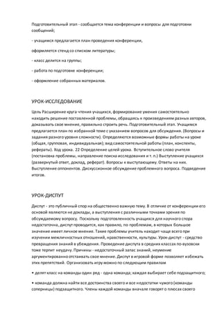 Подготовительный этап - сообщается тема конференции и вопросы для подготовки
сообщений;
- учащимся предлагается план проведения конференции,
оформляется стенд со списком литературы;
- класс делится на группы;
- работа по подготовке конференции;
- оформление собранных материалов.
УРОК-ИССЛЕДОВАНИЕ
Цель Расширение круга чтения учащихся, формирование умения самостоятельно
находить решение поставленной проблемы, обращаясь к произведениям разных авторов,
доказывать свое мнение, правильно строить речь. Подготовительный этап. Учащимся
предлагается план по избранной теме с указанием вопросов для обсуждения. (Вопросы и
задания разного уровня сложности). Определяются возможные формы работы на уроке
(общая, групповая, индивидуальная); вид самостоятельной работы (план, конспекты,
рефераты). Ход урока. 22 Определение целей урока. Вступительное слово учителя
(постановка проблемы, направление поиска исследования и т. п.) Выступление учащихся
(развернутый ответ, доклад, реферат). Вопросы к выступающему. Ответы на них.
Выступление оппонентов. Дискуссионное обсуждение проблемного вопроса. Подведение
итогов.
УРОК-ДИСПУТ
Диспут - это публичный спор на общественно важную тему. В отличие от конференции его
основой являются не доклады, а выступления с различными точками зрения по
обсуждаемому вопросу. Поскольку подготовленность учащихся для научного спора
недостаточна, диспут проводится, как правило, по проблемам, в которых большое
значение имеет личное мнение. Такие проблемы учитель находит чаще всего при
изучении межличностных отношений, нравственности, культуры. Урок-диспут - средство
превращения знаний в убеждения. Проведение диспута в средних классах по-вузовски
тоже терпит неудачу. Причины - недостаточный запас знаний, неумение
аргументированно отстаивать свое мнение. Диспут в игровой форме позволяет избежать
этих препятствий. Организовать игру можно по следующим правилам
• делят класс на команды один ряд - одна команда; каждая выбирает себе подзащитного;
• команда должна найти все достоинства своего и все недостатки чужого (команды
соперницы) подзащитного. Члены каждой команды вначале говорят о плюсах своего
 