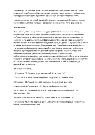 заслуживают обсуждения, и относительно которых нет однозначных ответов; - была
актуальной, острой, важной (для данного региона или страны в целом); -требовала для
своего решения совместных действий, организации совместной деятельности;
- имела личностно значимый характер (ее решение предполагает обсуждение личных
приоритетов и мотивов, лежащих в основе выбора конкретных путей решения). 25
Заключение
Очень важно, чтобы каждый ученик на уроке работал активно, увлеченно. И эту
увлеченность надо использовать как отправную точку для возникновения и развития
любознательности, устойчивого познавательного интереса. Данной цели служат, как
выяснил; нестандартные (активные) формы уроков. Они, с одной стороны, позволяют
учителю вовлечь учеников в творческую деятельность, а с другой — лучше узнать и понять
их, оценить индивидуальные особенности каждого. Планируя нетрадиционный урок, я
учитываю специфику класса, характер учебного материала, возрастные особенности
учащихся. При подборе заданий для нестандартного урока я стараюсь, чтобы они
отвечали следующим требованиям задания должны развивать логику,
сообразительность, смекалку; иметь практическую направленность, быть поучительными,
расширять кругозор учащихся; быть занимательнымипо форме, содержанию, сюжету или
по способу решения; задачи должны быть по возможности просты, доступны для
основной массы учащихся.
Список литературы
1. Кудрявцев Т.В. Решение задач Кудрявцев Т.В. - Москва, 1985
2. Хуторской А.В. Эвристическое обучение Хуторской А.В. - Москва, 1958
3. Кульневич С.В. Педагогика нового времени Современныйурок часть
2 Кульневич С.В., Лакоценина Т.П. - Ростов-на Дону Учитель, 2005
4. Коваленко В.Г. Дидактические игры на уроках математики Коваленко В.Г. -М.
Просвещение, 1990
5. Коменский Я.А. Великая дидактика Коменский Я.А. -М.Педагогика,1989.
6. Ремчукова И.Б. Нестандартные уроки Математика 5-8 классы Игровые технологии на
уроках. -Волгоград Учитель,2006
 