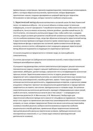 (демонстрации, иллюстрации, просмотр видеоматериалов), позволяющие активизировать
ребят с наглядно-образным мышлением, практические, которые формируют
практические навыки, создавая одновременно широкий простор для творчества.
Остановимся на трех методах, которые являются наиболее актуальными.
1. Эвристический метод обучения математике в основной школе Ян Амос Коменский
писал, что правильно обучать - это не значит вбивать в головы какую-то полезную
информацию, а значит «раскрывать 7 способности понимать вещи, чтобы именно из этой
способности, точно из живого источника, потекли ручейки», ручейки живой мысли. [5;
11с] Считается, что сложность учительского труда в том, чтобы найти путь к каждому
ученику, создать условия для развития способностей заложенных в каждом. Мы считаем,
что это наиболее возможно тогда, когда при обучении используется эвристический метод.
К эвристическим приёмам и методам относятся приём элементарных задач; приём
представления фигуры в пространстве состояний; приём вспомогательной фигуры;
аналогия; анализ и синтез; наблюдение и опыт; индукция и дедукция эвристический
метод обучения выражается в следующих его характерных признаках
1) знания учащимся не предлагаются в «готовом» виде, их нужно добывать
самостоятельно;
2) учитель организует не сообщение или изложение знаний, а поиск новых знаний с
помощью разнообразных средств;
3) учащиеся под руководством учителя самостоятельно рассуждают, решают возникшие
познавательные задачи, создают и решают проблемные ситуации, анализируют,
сравнивают, обобщают, делают выводы, в результате чего у них формируются осознанные
прочные знания. Эвристическими можно считать те задачи,решение которых
предполагает хотя и управляемый учителем, но самостоятельный поиск еще неизвестных
школьнику закономерностей, способов действия, правил. Такие задачи возбуждают
активную мыслительную деятельность, поддерживаемую интересом, а сделанное самими
учащимися «открытие» приносит им эмоциональное удовлетворение и гораздо прочнее
закрепляется в их памяти, чем знания, преподнесенные в «готовом» виде. Эта активная
самостоятельная мыслительная деятельность приводит к 8 формированию новых связей,
свойств личности, положительных качеств ума и тем самым — к микросдвигу в их
умственном развитии (Н. А. Менчинская, А. М. Матюшкин). Выбор задач для
эвристического обучения прежде всего зависит от специфики их содержания. «Такими
могут стать задачи на применение уже известных закономерностей в относительно новых
условиях, но таких, которые предполагают более или менее значительную перестройку
знакомых способов решения, выбор из многих возможных вариантов наиболее
рационального способа действия, применение общих теоретических положений,
принципов решений в реальных практических условиях, требующих внесения в них
конструктивных изменений, и т. д.» (таких задач немало в производственной
деятельности человека).
 