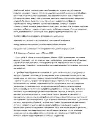 Наибольший эффект при эвристическом обучении дают задачи, предполагающие
открытие новых для учащихся причинно-следственных связей, закономерностей, общих
признаков решения целого класса задач, в основе которых лежат еще не известные
субъекту отношения между определенными компонентами исследуемых конкретных
ситуаций. Ранее уже было отмечено, что наиболее выразительной формой
эвристического метода является эвристическая беседа, состоящая из серии
взаимосвязанных вопросов, каждый из которых служит шагом на пути решения проблемы
и которые требуют от учащихся осуществления небольшого поиска. «Учитель направляет
поиск, последовательно ставит проблемы, формулирует противоречия и т.д.»
Наиболее эффективное средства для создания у школьников
эвристических ситуаций — использование противоречий, конфликта
между усвоенными знаниями, знакомыми способами решения
определенного класса задач и теми требованиями, которые предъявляет
Т. В. Кудрявцев «Решение задач», Москва, 1985
1. Хуторской А.В. «Эвристическое обучение», Москва, 1998 9 новая задача; школьники
должны убедиться в том, что решение задач на основе уже имеющихся знаний приводит
к ошибкам. Учитель сознательно заостряет конфликт, подчеркивает возникающее
противоречие, стимулирует попытки найти выход из создавшегося положения, разрешить
противоречие.
2. Проблемноеобучение математике. На уроке не обойтись без репродуктивных
методов обучения, служащих для формирования знаний, умений и навыков, но все же
всегда, когда это уместно, я стараюсь применять проблемно-поисковые методы, которые,
с моей точки зрения, как раз и служат развитию самостоятельности мышления,
исследовательских умений, творческих способностей учащихся. В процессе изучения
темы следует проанализировать основные понятия проблемно-поисковая задача;
проблемное обучение математике; проблема; проблемная ситуация и др. Проблемно-
поисковые задачи характеризуются возникновением ситуации, в которой у ученика
появляется ощущение трудности; намерением ученика преодолеть эту трудность;
порождением в сознании ученика проблемной ситуации; самостоятельным получением
новых знаний в результате решения задачи. Понятие проблемно-поисковой задачи тесно
связано с понятиями проблемной ситуации и проблемы. Для реализации проблемного
обучения на практике учитель должен создать проблемную ситуацию на уроке и
организовать учебно-исследовательскую деятельность обучающихся по ее разрешению.
На практических занятиях следует решать проблемно-поисковые задачи и задания,
направленные на формирование умений, связанных с реализацией проблемного
обучения. I группа задач «Проблемная ситуация на уроке» 10
 