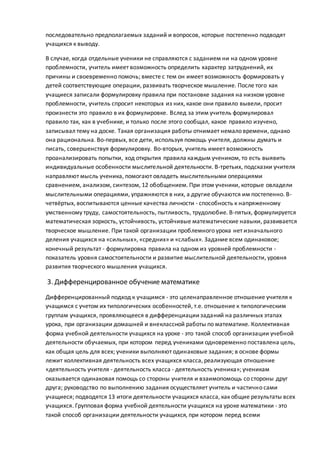 последовательно предполагаемых заданий и вопросов, которые постепенно подводят
учащихся к выводу.
В случае, когда отдельные ученики не справляются с заданием ни на одном уровне
проблемности, учитель имеет возможность определить характер затруднений, их
причины и своевременно помочь; вместе с тем он имеет возможность формировать у
детей соответствующие операции, развивать творческое мышление. После того как
учащиеся записали формулировку правила при постановке задания на низком уровне
проблемности, учитель спросит некоторых из них, какое они правило вывели, просит
произнести это правило в их формулировке. Вслед за этим учитель формулировал
правило так, как в учебнике, и только после этого сообщал, какое правило изучено,
записывал тему на доске. Такая организация работы отнимает немало времени, однако
она рациональна. Во-первых, все дети, используя помощь учителя, должны думать и
писать, совершенствуя формулировку. Во-вторых, учитель имеет возможность
проанализировать попытки, ход открытия правила каждым учеником, то есть выявить
индивидуальные особенности мыслительной деятельности. В-третьих, подсказки учителя
направляют мысль ученика, помогают овладеть мыслительными операциями
сравнением, анализом, синтезом, 12 обобщением. При этом ученики, которые овладели
мыслительными операциями, упражняются в них, а другие обучаются им постепенно. В-
четвёртых, воспитываются ценные качества личности - способность к напряженному
умственному труду, самостоятельность, пытливость, трудолюбие. В-пятых, формулируется
математическая зоркость, устойчивость, устойчивые математические навыки, развивается
творческое мышление. При такой организации проблемного урока нет изначального
деления учащихся на «сильных», «средних» и «слабых». Задание всем одинаковое;
конечный результат - формулировка правила на одном из уровней проблемности -
показатель уровня самостоятельности и развитие мыслительной деятельности, уровня
развития творческого мышления учащихся.
3. Дифференцированное обучение математике
Дифференцированный подход к учащимся - это целенаправленное отношение учителя к
учащимся с учетом их типологических особенностей, т.е. отношение к типологическим
группам учащихся, проявляющееся в дифференциациизаданий на различных этапах
урока, при организации домашней и внеклассной работы по математике. Коллективная
форма учебной деятельности учащихся на уроке - это такой способ организации учебной
деятельности обучаемых, при котором перед учениками одновременно поставлена цель,
как общая цель для всех; ученики выполняют одинаковые задания; в основе формы
лежит коллективная деятельность всех учащихся класса, реализующая отношение
«деятельность учителя - деятельность класса - деятельность ученика»; ученикам
оказывается одинаковая помощь со стороны учителя и взаимопомощь со стороны друг
друга; руководство по выполнению задания осуществляет учитель и частично сами
учащиеся; подводятся 13 итоги деятельности учащихся класса, как общие результаты всех
учащихся. Групповая форма учебной деятельности учащихся на уроке математики - это
такой способ организации деятельности учащихся, при котором перед всеми
 