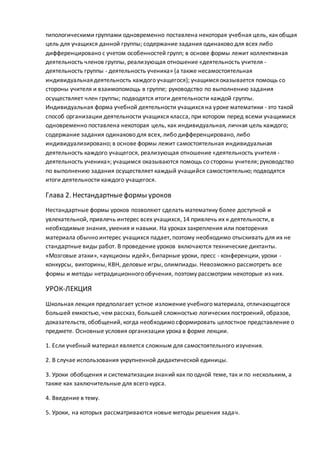 типологическими группами одновременно поставлена некоторая учебная цель, как общая
цель для учащихся данной группы; содержание задания одинаково для всех либо
дифференцировано с учетом особенностей групп; в основе формы лежит коллективная
деятельность членов группы, реализующая отношение «деятельность учителя -
деятельность группы - деятельность ученика» (а также несамостоятельная
индивидуальная деятельность каждого учащегося); учащимся оказывается помощь со
стороны учителя и взаимопомощь в группе; руководство по выполнению задания
осуществляет член группы; подводятся итоги деятельности каждой группы.
Индивидуальная форма учебной деятельности учащихся на уроке математики - это такой
способ организации деятельности учащихся класса, при котором перед всеми учащимися
одновременно поставлена некоторая цель, как индивидуальная, личная цель каждого;
содержание задания одинаково для всех, либо дифференцировано, либо
индивидуализировано; в основе формы лежит самостоятельная индивидуальная
деятельность каждого учащегося, реализующая отношение «деятельность учителя -
деятельность ученика»; учащимся оказываются помощь со стороны учителя; руководство
по выполнению задания осуществляет каждый учащийся самостоятельно; подводятся
итоги деятельности каждого учащегося.
Глава 2. Нестандартныеформы уроков
Нестандартные формы уроков позволяют сделать математику более доступной и
увлекательной, привлечь интерес всех учащихся, 14 привлечь их к деятельности, в
необходимые знания, умения и навыки. На уроках закрепления или повторения
материала обычно интерес учащихся падает, поэтому необходимо отыскивать для их не
стандартные виды работ. В проведение уроков включаются технические диктанты.
«Мозговые атаки», «аукционы идей», бипарные уроки, пресс - конференции, уроки -
конкурсы, викторины, КВН, деловые игры, олимпиады. Невозможно рассмотреть все
формы и методы нетрадиционного обучения, поэтому рассмотрим некоторые из них.
УРОК-ЛЕКЦИЯ
Школьная лекция предполагает устное изложение учебного материала, отличающегося
большей емкостью, чем рассказ, большей сложностью логических построений, образов,
доказательств, обобщений, когда необходимо сформировать целостное представление о
предмете. Основные условия организации урока в форме лекции.
1. Если учебный материал является сложным для самостоятельного изучения.
2. В случае использования укрупненной дидактической единицы.
3. Уроки обобщения и систематизациизнаний как по одной теме, так и по нескольким, а
также как заключительные для всего курса.
4. Введение в тему.
5. Уроки, на которых рассматриваются новые методы решения задач.
 