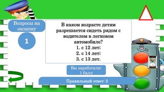 Правильный ответ: 2
1
Вы заработали:
0 баллов
Вы заработали:
1 балл
Вопросы на
засыпку
В каком возрасте детям
разрешается сидеть рядом с
водителем в легковом
автомобиле?
1. с 12 лет;
2. с 14 лет;
3. с 13 лет.
 