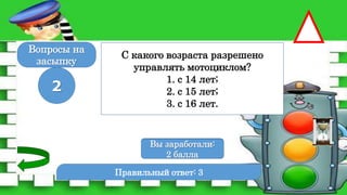 Правильный ответ: 3
2
Вы заработали:
0 баллов
Вы заработали:
2 балла
Вопросы на
засыпку
С какого возраста разрешено
управлять мотоциклом?
1. с 14 лет;
2. с 15 лет;
3. с 16 лет.
 