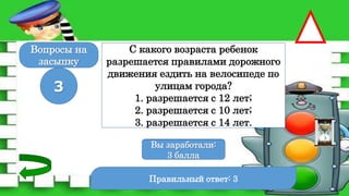 Правильный ответ: 3
3
Вы заработали:
0 баллов
Вы заработали:
3 балла
Вопросы на
засыпку
С какого возраста ребенок
разрешается правилами дорожного
движения ездить на велосипеде по
улицам города?
1. разрешается с 12 лет;
2. разрешается с 10 лет;
3. разрешается с 14 лет.
 