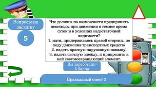 Правильный ответ: 3
5
Вы заработали:
0 баллов
Вы заработали:
5 балла
Вопросы на
засыпку
Что должны по возможности предпринять
пешеходы при движении в темное время
суток и в условиях недостаточной
видимости?
1. идти, придерживаясь правой стороны, по
ходу движения транспортных средств;
2. надеть красную нарукавную повязку;
3. надеть светлую одежду, и прикрепить к
ней световозвращающий элемент.
 