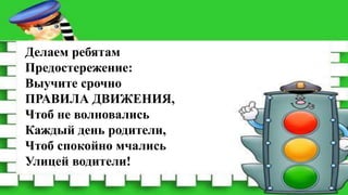Делаем ребятам
Предостережение:
Выучите срочно
ПРАВИЛА ДВИЖЕНИЯ,
Чтоб не волновались
Каждый день родители,
Чтоб спокойно мчались
Улицей водители!
 