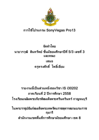 การใช้โปรแกรม SonyVegas Pro13
จัดทาโดย
นายวรวุฒิ สินทรัพย์ ชั้นมัธยมศึกษาปี ที่ 5/3 เลขที่ 3
และคณะ
เสนอ
ครูทรงศักดิ์ โพธิ์เอี่ยม
รายงานนี้เป็ นส่วนหนึ่งของวิชา IS i30202
ภาคเรียนที่ 2 ปี การศึกษา 2558
โรงเรียนเฉลิมพระเกียรติสมเด็จพระศรีนครินทร์ กาญจนบุรี
ในพระราชูปถัมภ์สมเด็จพระเทพรัตนราชสุดาฯสยามบรมราช
กุมารี
สานักงานเขตพื้นที่การศึกษามัธยมศึกษา เขต 8
 