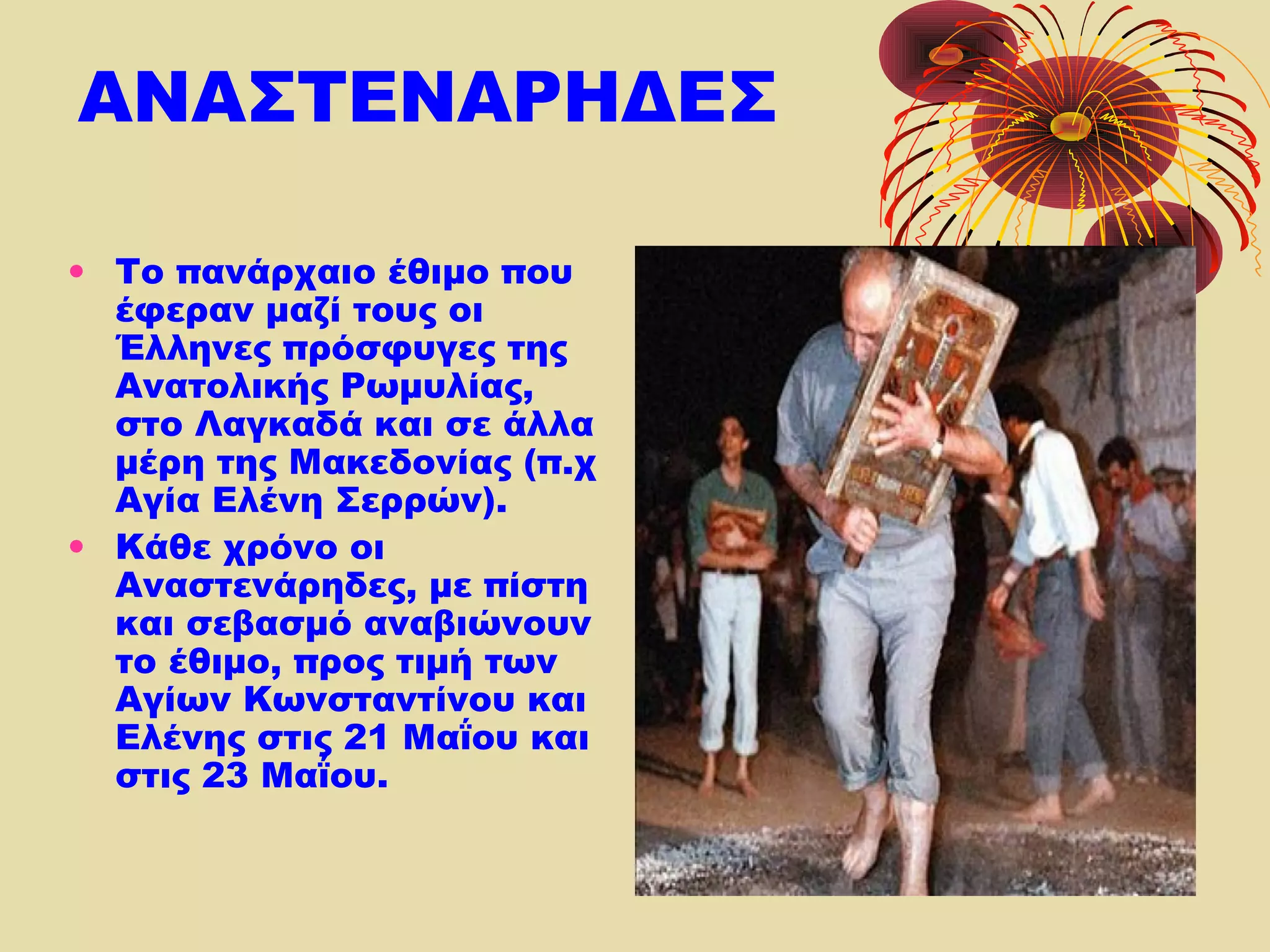 ΑΝΑΣΤΕΝΑΡΗΔΕΣ
• Το πανάρχαιο έθιμο που
έφεραν μαζί τους οι
Έλληνες πρόσφυγες της
Ανατολικής Ρωμυλίας,
στο Λαγκαδά και σε άλλα
μέρη της Μακεδονίας (π.χ
Αγία Ελένη Σερρών).
• Κάθε χρόνο οι
Αναστενάρηδες, με πίστη
και σεβασμό αναβιώνουν
το έθιμο, προς τιμή των
Αγίων Κωνσταντίνου και
Ελένης στις 21 Μαΐου και
στις 23 Μαΐου.
 