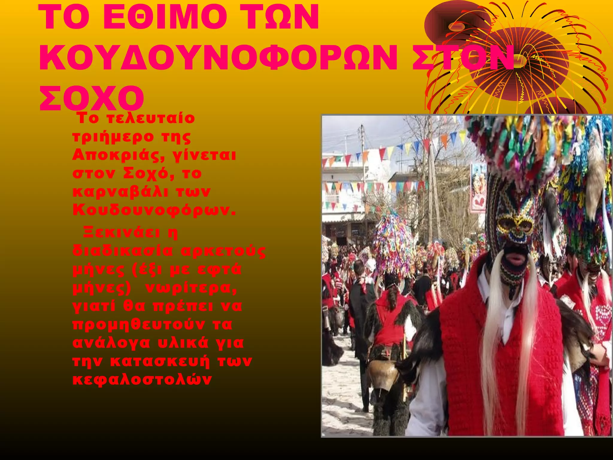 ΤΟ ΕΘΙΜΟ ΤΩΝ
ΚΟΥΔΟΥΝΟΦΟΡΩΝ ΣΤΟΝ
ΣΟΧΟΤο τελευταίο
τριήμερο της
Αποκριάς, γίνεται
στον Σοχό, το
καρναβάλι των
Κουδουνοφόρων.
Ξεκινάει η
διαδικασία αρκετούς
μήνες (έξι με εφτά
μήνες) νωρίτερα,
γιατί θα πρέπει να
προμηθευτούν τα
ανάλογα υλικά για
την κατασκευή των
κεφαλοστολών
 