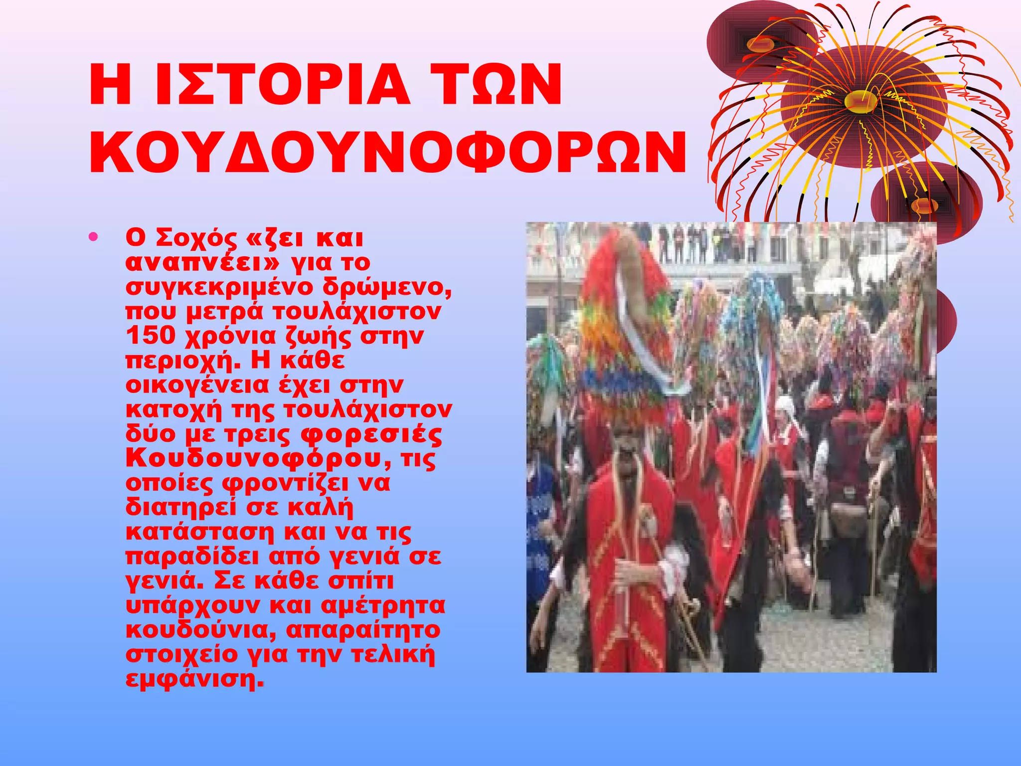 Η ΙΣΤΟΡΙΑ ΤΩΝ
ΚΟΥΔΟΥΝΟΦΟΡΩΝ
• Ο Σοχός «ζει και
αναπνέει» για το
συγκεκριμένο δρώμενο,
που μετρά τουλάχιστον
150 χρόνια ζωής στην
περιοχή. Η κάθε
οικογένεια έχει στην
κατοχή της τουλάχιστον
δύο με τρεις φορεσιές
Κουδουνοφόρου, τις
οποίες φροντίζει να
διατηρεί σε καλή
κατάσταση και να τις
παραδίδει από γενιά σε
γενιά. Σε κάθε σπίτι
υπάρχουν και αμέτρητα
κουδούνια, απαραίτητο
στοιχείο για την τελική
εμφάνιση.
 