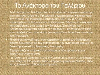Το Ανάκτορο του Γαλέριου
• Τα Ανάκτορα του Γαλέριου είναι ένα επιβλητικό κτιριακό συγκρότημα
που αποτελεί τμήμα του Γαλεριανού συγκροτήματος Χτίστηκε κατά
την περίοδο της Ρωμαϊκής «Τετραρχίας» (297-307 μ.Χ.) και
περιελάμβανε το Ανάκτορο και το Οκτάγωνο, Πιθανώς τα ανάκτορα
καταστράφηκαν από σεισμό τον 8ο αιώνα. Στο κέντρο του
Ανακτόρου διακρίνεται εύκολα το <<αίθριο>>, μια τετράγωνη αυλή
που περιβαλλόταν από κίονες (το περιστύλιο). Αυτό ήταν το κέντρο
του Ανακτόρου.
• Το σύνθετο συγκρότημα, που χωριζόταν με μεγάλους διαδρόμους,
διέθετε διαμέρισμα για τον αυτοκράτορα, την ανακτορική φρουρά, τα
δικαστήρια και άλλες διοικητικές λειτουργίες.
Σήμερα σώζεται κτηριακό συγκρότημα με δύο ορόφους και με
τετράγωνη ανοικτή αυλή.
Το Οκτάγωνο βρίσκεται κοντά στη νοτιοδυτική άκρη των ανακτόρων
του Γαλέριου. Στο μεγάλο κτίριο υπάρχουν ψηφιδωτά δάπεδα, όπου
ίσως βρισκόταν η αίθουσα του θρόνου.
 