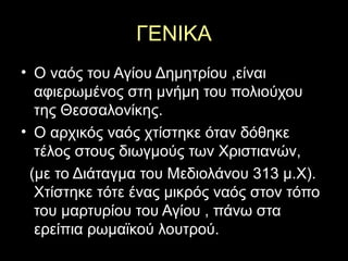 ΓΕΝΙΚΑ
• Ο ναός του Αγίου Δημητρίου ,είναι
αφιερωμένος στη μνήμη του πολιούχου
της Θεσσαλονίκης.
• Ο αρχικός ναός χτίστηκε όταν δόθηκε
τέλος στους διωγμούς των Χριστιανών,
(με το Διάταγμα του Μεδιολάνου 313 μ.Χ).
Χτίστηκε τότε ένας μικρός ναός στον τόπο
του μαρτυρίου του Αγίου , πάνω στα
ερείπια ρωμαϊκού λουτρού.
 