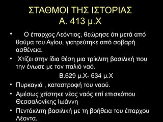 ΣΤΑΘΜΟΙ ΤΗΣ ΙΣΤΟΡΙΑΣ
Α. 413 μ.Χ
• Ο έπαρχος Λεόντιος, θεώρησε ότι μετά από
θαύμα του Αγίου, γιατρεύτηκε από σοβαρή
ασθένεια.
• Χτίζει στην ίδια θέση μια τρίκλιτη βασιλική που
την ένωσε με τον παλιό ναό.
Β.629 μ.Χ- 634 μ.Χ
• Πυρκαγιά , καταστροφή του ναού.
• Αμέσως χτίστηκε νέος ναός επί επισκόπου
Θεσσαλονίκης Ιωάννη
• Πεντάκλιτη βασιλική με τη βοήθεια του έπαρχου
Λέοντα.
 
