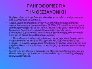 ΠΛΗΡΟΦΟΡΙΕΣ ΓΙΑ
ΤΗΝ ΘΕΣΣΑΛΟΝΙΚΗ
• O χώρος γύρω από την Θεσσαλονίκη είχε κατοικηθεί τουλάχιστον πριν
από 5.000 χρόνια (3.000 π.Χ ).
• Αρχαιολογικά ευρήματα δείχνουν πως στην ίδια περιοχή υπήρχαν
οικισμοί από την εποχή του σιδήρου (1.000 π.Χ.) και μάλιστα συνέχισαν
να υπάρχουν μέχρι τον 5ο και 4ο π.Χ. αιώνα. Έτσι, γύρω από το φυσικό
λιμάνι του Θερμαϊκού, εμφανίσθηκαν πολλές μικρές πόλεις
("πολίσματα"), μεταξύ των οποίων κύρια ήταν η Θέρμη, από την οποία
πήρε και το όνομά του ο Θερμαϊκός κόλπος.
• Η Θεσσαλονίκη κτίσθηκε με επίκεντρο την αρχαία πόλη Θέρμη, αφού
συγχωνεύθηκαν σε αυτή 26 άλλες μικρές πόλεις ("πολίσματα") της
περιοχής. Ο αρχαίος γεωγράφος Στράβωνας αναφέρει μεταξύ αυτών των
μικρών πόλεων την Απολλωνία, τη Χαλάστρα, τη Γαρησκό την Αίνεια και
την Κισσό.
• Το 315 π.Χ., την ίδρυσε ο βασιλιάς της Μακεδονίας Κάσσανδρος και της
έδωσε το όνομα της γυναίκας του Θεσσαλονίκης (ετεροθαλής αδερφή
του Μ.Αλεξάνδρου) .
 