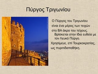 Πύργος Τριγωνίου
O Πύργος του Τριγωνίου
είναι ένα μέρος των τειχών
στο ΒΑ άκρο του τείχους.
Βρίσκεται στην ίδια ευθεία με
τον Λευκό Πύργο.
Χρησίμευε, επί Τουρκοκρατίας,
ως πυριτιδαποθήκη.
 