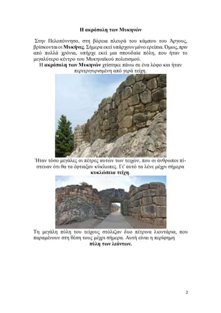 2
Η ακρόπολη των Μυκηνών
Στην Πελοπόννησο, στη βόρεια πλευρά του κάμπου του Άργους,
βρίσκονται οι Μυκήνες. Σήμερα εκεί υπάρχουνμόνο ερείπια. Όμως, πριν
από πολλά χρόνια, υπήρχε εκεί μια σπουδαία πόλη, που ήταν το
μεγαλύτερο κέντρο του Μυκηναϊκού πολιτισμού.
Η ακρόπολη των Μυκηνών χτίστηκε πάνω σε ένα λόφο και ήταν
περιτριγυρισμένη από γερά τείχη.
Ήταν τόσο μεγάλες οι πέτρες αυτών των τειχών, που οι άνθρωποι πί-
στευαν ότι θα τα έφτιαξαν κύκλωπες. Γι' αυτό τα λένε μέχρι σήμερα
κυκλώπεια τείχη.
Τη μεγάλη πύλη του τείχους στόλιζαν δυο πέτρινα λιοντάρια, που
παραμένουν στη θέση τους μέχρι σήμερα. Αυτή είναι η περίφημη
πύλη των λεόντων.
 