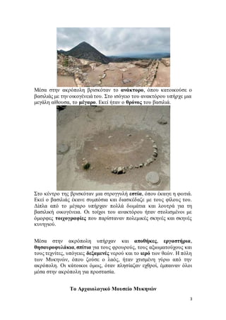 3
Μέσα στην ακρόπολη βρισκόταν το ανάκτορο, όπου κατοικούσε ο
βασιλιάς με την οικογένειά του. Στο ισόγειο του ανακτόρου υπήρχε μια
μεγάλη αίθουσα, το μέγαρο. Εκεί ήταν ο θρόνος του βασιλιά.
Στο κέντρο της βρισκόταν μια στρογγυλή εστία, όπου έκαιγε η φωτιά.
Εκεί ο βασιλιάς έκανε συμπόσια και διασκέδαζε με τους φίλους του.
Δίπλα από το μέγαρο υπήρχαν πολλά δωμάτια και λουτρά για τη
βασιλική οικογένεια. Οι τοίχοι του ανακτόρου ήταν στολισμένοι με
όμορφες τοιχογραφίες που παρίσταναν πολεμικές σκηνές και σκηνές
κυνηγιού.
Μέσα στην ακρόπολη υπήρχαν και αποθήκες, εργαστήρια,
θησαυροφυλάκια, σπίτια για τους φρουρούς, τους αξιωματούχους και
τους τεχνίτες, υπόγειες δεξαμενές νερού και το ιερό των θεών. Η πόλη
των Μυκηνών, όπου ζούσε ο λαός, ήταν χτισμένη γύρω από την
ακρόπολη. Οι κάτοικοι όμως, όταν πλησίαζαν εχθροί, έμπαιναν όλοι
μέσα στην ακρόπολη για προστασία.
Το Αρχαιολογικό Μουσείο Μυκηνών
 