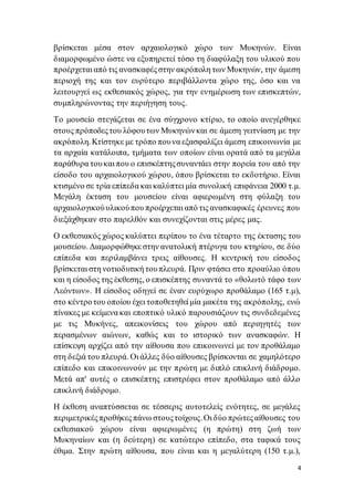 4
βρίσκεται μέσα στον αρχαιολογικό χώρο των Μυκηνών. Είναι
διαμορφωμένο ώστε να εξυπηρετεί τόσο τη διαφύλαξη του υλικού που
προέρχεται από τις ανασκαφέςστην ακρόπολη των Μυκηνών, την άμεση
περιοχή της και τον ευρύτερο περιβάλλοντα χώρο της, όσο και να
λειτουργεί ως εκθεσιακός χώρος, για την ενημέρωση των επισκεπτών,
συμπληρώνοντας την περιήγηση τους.
Το μουσείο στεγάζεται σε ένα σύγχρονο κτίριο, το οποίο ανεγέρθηκε
στους πρόποδεςτου λόφουτων Μυκηνώνκαι σε άμεση γειτνίαση με την
ακρόπολη. Κτίστηκε με τρόπο πουνα εξασφαλίζει άμεση επικοινωνία με
τα αρχαία κατάλοιπα, τμήματα των οποίων είναι ορατά από τα μεγάλα
παράθυρα τουκαι που ο επισκέπτηςσυναντάει στην πορεία του από την
είσοδο του αρχαιολογικού χώρου, όπου βρίσκεται το εκδοτήριο. Είναι
κτισμένο σε τρία επίπεδα και καλύπτει μία συνολική επιφάνεια 2000 τ.μ.
Μεγάλη έκταση του μουσείου είναι αφιερωμένη στη φύλαξη του
αρχαιολογικούυλικούπου προέρχεται από τις ανασκαφικές έρευνες που
διεξάχθηκαν στο παρελθόν και συνεχίζονται στις μέρες μας.
Ο εκθεσιακός χώρος καλύπτει περίπου το ένα τέταρτο της έκτασης του
μουσείου. Διαμορφώθηκε στην ανατολική πτέρυγα του κτηρίου, σε δύο
επίπεδα και περιλαμβάνει τρεις αίθουσες. Η κεντρική του είσοδος
βρίσκεται στη νοτιοδυτική τουπλευρά. Πριν φτάσει στο προαύλιο όπου
και η είσοδος της έκθεσης, ο επισκέπτης συναντά το «θολωτό τάφο των
Λεόντων». Η είσοδος οδηγεί σε έναν ευρύχωρο προθάλαμο (165 τ.μ),
στο κέντροτου οποίου έχει τοποθετηθεί μία μακέτα της ακρόπολης, ενώ
πίνακες με κείμενα και εποπτικό υλικό παρουσιάζουν τις συνδεδεμένες
με τις Μυκήνες, απεικονίσεις του χώρου από περιηγητές των
περασμένων αιώνων, καθώς και το ιστορικό των ανασκαφών. Η
επίσκεψη αρχίζει από την αίθουσα που επικοινωνεί με τον προθάλαμο
στη δεξιά του πλευρά. Οι άλλες δύο αίθουσες βρίσκονται σε χαμηλότερο
επίπεδο και επικοινωνούν με την πρώτη με διπλό επικλινή διάδρομο.
Μετά απ' αυτές ο επισκέπτης επιστρέφει στον προθάλαμο από άλλο
επικλινή διάδρομο.
Η έκθεση αναπτύσσεται σε τέσσερις αυτοτελείς ενότητες, σε μεγάλες
περιμετρικέςπροθήκες πάνω στουςτοίχους.Οι δύο πρώτεςαίθουσες του
εκθεσιακού χώρου είναι αφιερωμένες (η πρώτη) στη ζωή των
Μυκηναίων και (η δεύτερη) σε κατώτερο επίπεδο, στα ταφικά τους
έθιμα. Στην πρώτη αίθουσα, που είναι και η μεγαλύτερη (150 τ.μ.),
 