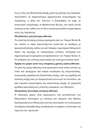 6
έως το τέλος της Μυκηναϊκής εποχής, μέσω της εξέλιξης της κεραμικής.
Ακολουθούν τα σημαντικότερα αρχιτεκτονικά συγκροτήματα της
Ακρόπολης, η πύλη των Λεόντων, η Σιταποθήκη, τα τείχη, το
ανακτορικό συγκρότημα, το Θρησκευτικό Κέντρο, στο οποίο γίνεται
ιδιαίτερη μνεία, καθώς και τα δέκα οικιακά μυκηναϊκά συγκροτήματα
εκτός της Ακρόπολης.
Μεταθανάτια ζωή (δεύτερη αίθουσα)
Το υλικό της δεύτερηςενότητας προέρχεται από τον Ταφικό Κύκλο Β,
του οποίου οι τάφοι παρουσιάζονται αναλυτικά σε προθήκες με
ημικυκλική διάταξη, καθώς και από διάφορα νεκροταφεία θαλαμωτών
τάφων της περιοχής, σε τοπογραφικές ενότητες. Αντίγραφα των
σημαντικότερων κτερισμάτων αντιπροσωπεύουν τον Ταφικό Κύκλο Α.
Τα εκθέματα της ενότητας παρουσιάζονται κατά χρονολογική σειρά.
Χρήση του χώρου κατά τους ιστορικούς χρόνους (τρίτη αίθουσα)
Το μισό της τρίτης αίθουσας είναι αφιερωμένο στην τρίτη ενότητα, με
υλικό που προέρχεται από ταφικά κτερίσματα της υπομυκηναϊκής,
γεωμετρικής,αρχαϊκής και ελληνιστικής εποχής, ιερά της αρχαϊκής και
κλασικής εποχής όπως το Αγαμεμνόνειονκαι το ιερό του Ενυαλίου, και
από κτιριακά συγκροτήματα της ελληνιστικής εποχής. Σε ξεχωριστή
προθήκη παρουσιάζεται η συλλογή νομισμάτων των Μυκηνών.
Μυκηναϊκός πολιτισμός (τέταρτη αίθουσα)
Ο υπόλοιπος χώρος είναι αφιερωμένος στη μοναδικότητα του
Μυκηναϊκού πολιτισμού, με ενότητες που αφορούν στις βασικές
δραστηριότητεςτων Μυκηναίων και στα επιτεύγματα του ανακτορικού
συστήματος διακυβέρνησης,στη θρησκεία, το εμπόριο, τη διοίκηση, την
τέχνη και την τεχνολογία.
 