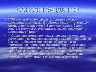 ОСНОВНІ ЗАВДАННЯ:ОСНОВНІ ЗАВДАННЯ:
 3. Творча компетентність3. Творча компетентність: готувати науково-: готувати науково-
дослідницькі та пошукові роботи, складати топографічнідослідницькі та пошукові роботи, складати топографічні
карти, описи маршрутів 1-3 денного походу, братикарти, описи маршрутів 1-3 денного походу, брати
участь в екскурсіях, експедиціях, акціях, пошуковій таучасть в екскурсіях, експедиціях, акціях, пошуковій та
дослідницькій роботі.дослідницькій роботі.
 4. Соціальна компетентність4. Соціальна компетентність: виховання культури: виховання культури
спілкування, виховання свідомого ставлення до власноїспілкування, виховання свідомого ставлення до власної
безпеки та безпеки оточуючих, збереження табезпеки та безпеки оточуючих, збереження та
примноження природних багатств, повага до людейпримноження природних багатств, повага до людей
формування позитивних якостей емоційно-вольовоїформування позитивних якостей емоційно-вольової
сфери (самостійність, колективізм, працелюбство,сфери (самостійність, колективізм, працелюбство,
ініціативність, відповідальність та інші), вихованняініціативність, відповідальність та інші), виховання
доброзичливості, вміння працювати в колективі.доброзичливості, вміння працювати в колективі.
 
