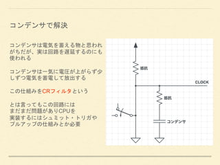 コンデンサは電気を蓄える物と思われ
がちだが、実は回路を遅延するのにも
使われる
コンデンサは一気に電圧が上がらず少
しずつ電気を蓄電して放出する
この仕組みをCRフィルタという
とは言ってもこの回路には
まだまだ問題がありCPUを
実装するにはシュミット・トリガや
プルアップの仕組みとか必要
コンデンサで解決
 