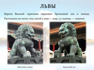 Ворота Высшей гармонии охраняют бронзовый лев и львица.
Распознать их легко: под лапой у льва — шар, а у львицы — львенок.
ЛЬВЫ
Бронзовый левБронзовая львица
 