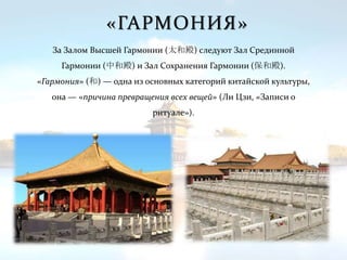 «ГАРМОНИЯ»
За Залом Высшей Гармонии (太和殿) следуют Зал Срединной
Гармонии (中和殿) и Зал Сохранения Гармонии (保和殿).
«Гармония» (和) — одна из основных категорий китайской культуры,
она — «причина превращения всех вещей» (Ли Цзи, «Записи о
ритуале»).
 