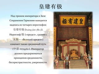 皇建有极
Над троном императора в Зале
Сохранения Гармонии находится
надпись из четырех иероглифов:
皇建有极 (huáng jiàn yǒu jí).
Иероглиф 极 («предел», сравни с
太极— «Великий предел»)
означает также срединный путь
(中道 zhōngdào). Император
должен придерживаться
принципов срединности,
беспристрастности, умеренности.
 