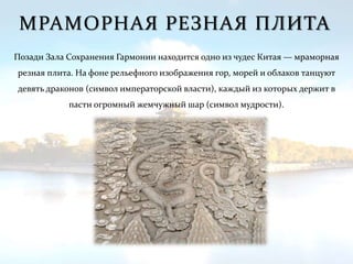 МРАМОРНАЯ РЕЗНАЯ ПЛИТА
Позади Зала Сохранения Гармонии находится одно из чудес Китая — мраморная
резная плита. На фоне рельефного изображения гор, морей и облаков танцуют
девять драконов (символ императорской власти), каждый из которых держит в
пасти огромный жемчужный шар (символ мудрости).
 