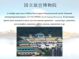国立故宫博物院
12 ноября 1965 года в Тайбэе был открыт Национальный музей «Бывший
императорский дворец» 国立故宫博物院 (Guólì Gùgōng Bówùyùan). В настоящее
время здесь находится около 700 000 единиц хранения —скульптурs, живопись,
каллиграфия, керамика, книги, одежда, украшения и др.
 