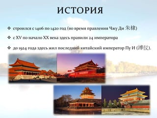 ИСТОРИЯ
 строился с 1406 по 1420 год (во время правления Чжу Ди 朱棣)
 с XV по начало XX века здесь правили 24 императора
 до 1924 года здесь жил последний китайский император Пу И (溥仪).
 