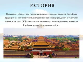 ИСТОРИЯ
По легенде, в Запретном городе насчитывается 9999,5 комнаты. Китайская
традиция гласит, что небесный владыка живет во дворце с десятью тысячами
покоев. Сын неба (天子) - китайский император - не мог превзойти это число.
В действительности же комнат — 8707.
 